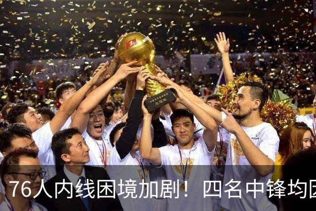 76人内线困境加剧！四名中锋均因伤缺阵，薪资空间紧张